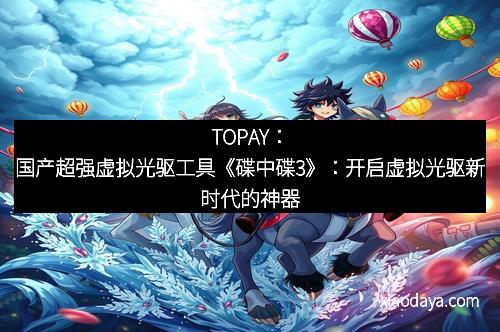 TOPAY：国产超强虚拟光驱工具《碟中碟3》：开启虚拟光驱新时代的神器